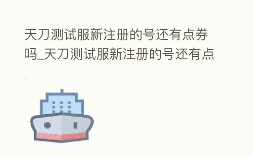 天刀測試服新注冊的號還有點券嗎_天刀測試服新注冊的號還有點券嗎安全嗎