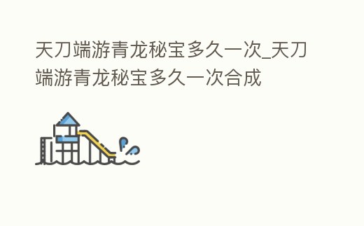 天刀端游青龍秘寶多久一次_天刀端游青龍秘寶多久一次合成