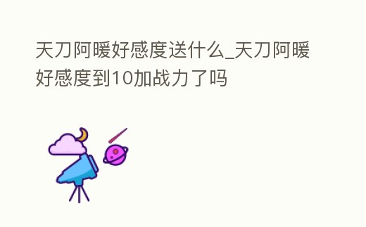 天刀阿暖好感度送什么_天刀阿暖好感度到10加戰(zhàn)力了嗎
