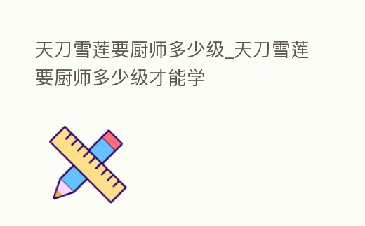 天刀雪蓮要廚師多少級_天刀雪蓮要廚師多少級才能學