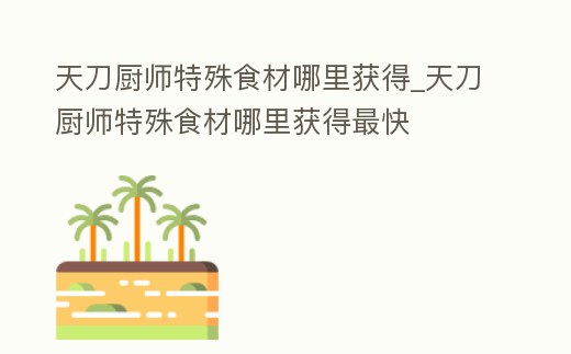 天刀廚師特殊食材哪里獲得_天刀廚師特殊食材哪里獲得最快
