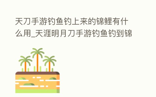 天刀手游釣魚釣上來的錦鯉有什么用_天涯明月刀手游釣魚釣到錦鯉有什么用