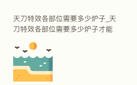 天刀特效各部位需要多少爐子_天刀特效各部位需要多少爐子才能做