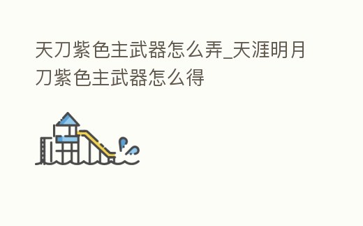 天刀紫色主武器怎么弄_天涯明月刀紫色主武器怎么得