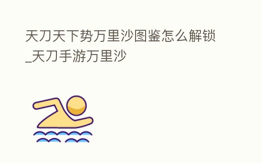 天刀天下勢萬里沙圖鑒怎么解鎖_天刀手游萬里沙