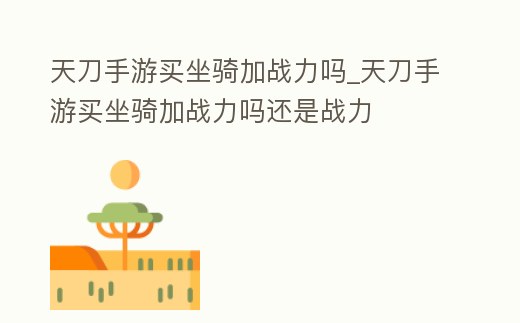 天刀手游買坐騎加戰力嗎_天刀手游買坐騎加戰力嗎還是戰力