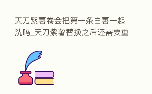 天刀紫薯卷會把第一條白薯一起洗嗎_天刀紫薯替換之后還需要重新升品嗎