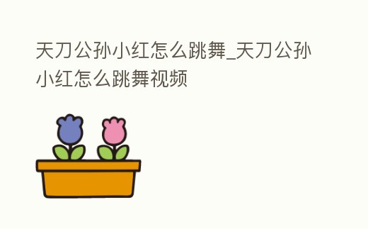 天刀公孫小紅怎么跳舞_天刀公孫小紅怎么跳舞視頻