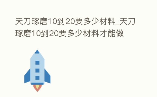 天刀琢磨10到20要多少材料_天刀琢磨10到20要多少材料才能做