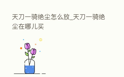 天刀一騎絕塵怎么放_(tái)天刀一騎絕塵在哪兒買