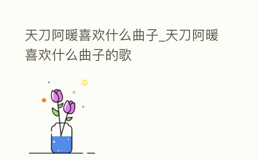 天刀阿暖喜歡什么曲子_天刀阿暖喜歡什么曲子的歌