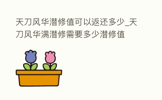 天刀風華潛修值可以返還多少_天刀風華滿潛修需要多少潛修值