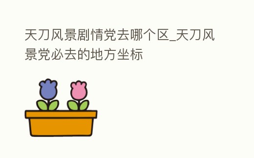 天刀風景劇情黨去哪個區_天刀風景黨必去的地方坐標