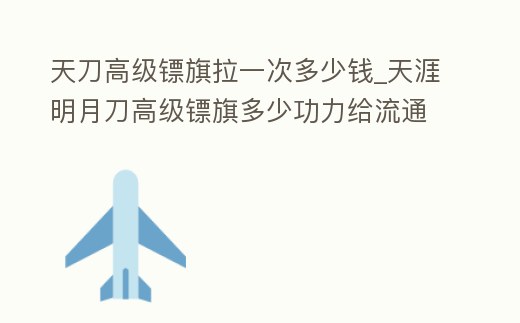 天刀高級鏢旗拉一次多少錢_天涯明月刀高級鏢旗多少功力給流通幣