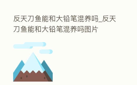 反天刀魚能和大鉛筆混養嗎_反天刀魚能和大鉛筆混養嗎圖片