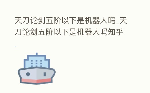 天刀論劍五階以下是機器人嗎_天刀論劍五階以下是機器人嗎知乎