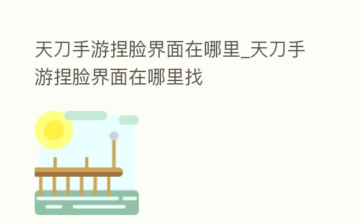 天刀手游捏臉界面在哪里_天刀手游捏臉界面在哪里找
