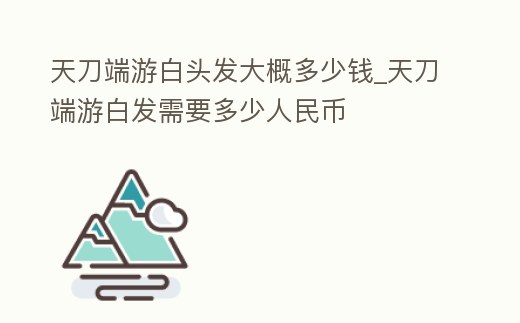 天刀端游白頭發大概多少錢_天刀端游白發需要多少人民幣