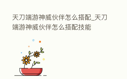 天刀端游神威伙伴怎么搭配_天刀端游神威伙伴怎么搭配技能