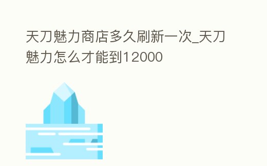 天刀魅力商店多久刷新一次_天刀魅力怎么才能到12000