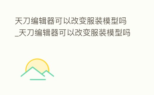 天刀編輯器可以改變服裝模型嗎_天刀編輯器可以改變服裝模型嗎知乎