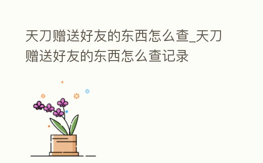 天刀贈送好友的東西怎么查_天刀贈送好友的東西怎么查記錄