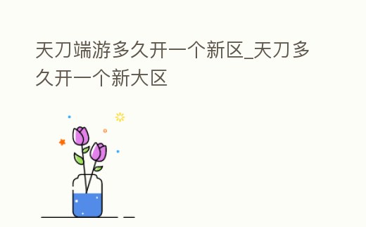天刀端游多久開一個(gè)新區(qū)_天刀多久開一個(gè)新大區(qū)