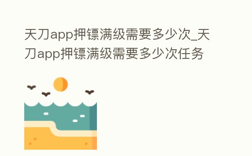 天刀app押鏢滿級(jí)需要多少次_天刀app押鏢滿級(jí)需要多少次任務(wù)