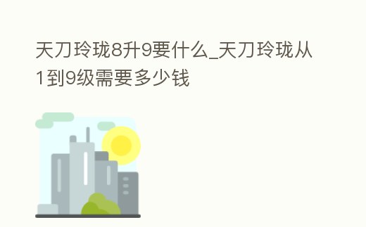 天刀玲瓏8升9要什么_天刀玲瓏從1到9級需要多少錢