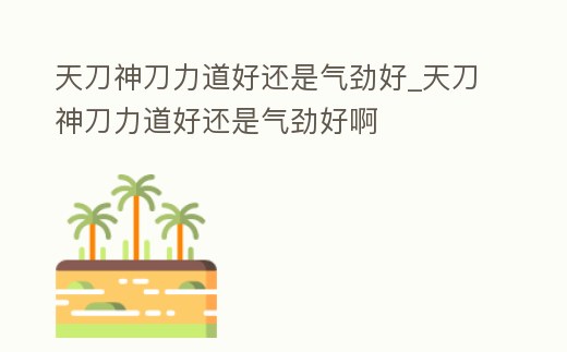 天刀神刀力道好還是氣勁好_天刀神刀力道好還是氣勁好啊