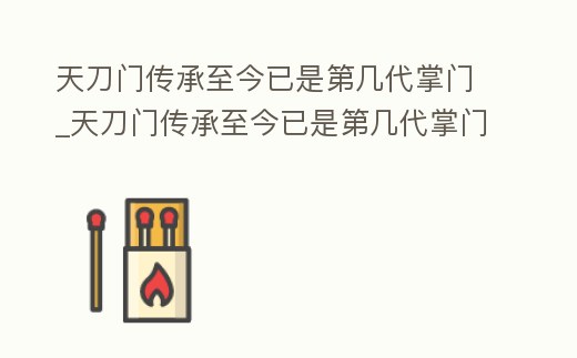 天刀門傳承至今已是第幾代掌門_天刀門傳承至今已是第幾代掌門人