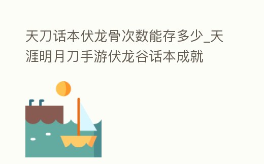 天刀話本伏龍骨次數能存多少_天涯明月刀手游伏龍谷話本成就