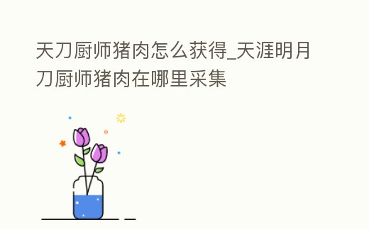 天刀廚師豬肉怎么獲得_天涯明月刀廚師豬肉在哪里采集