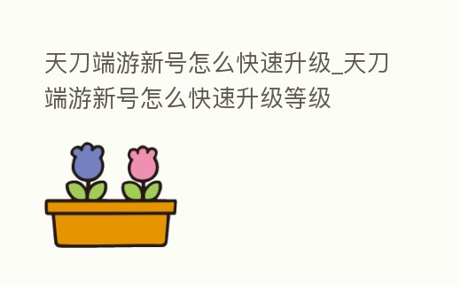 天刀端游新號怎么快速升級_天刀端游新號怎么快速升級等級