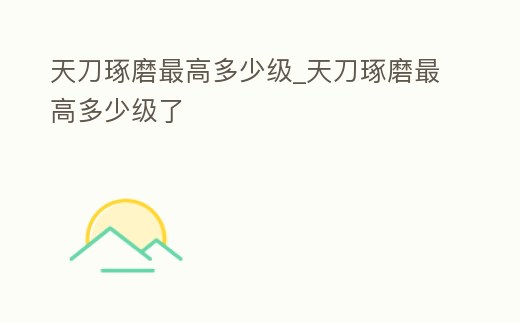 天刀琢磨最高多少級_天刀琢磨最高多少級了