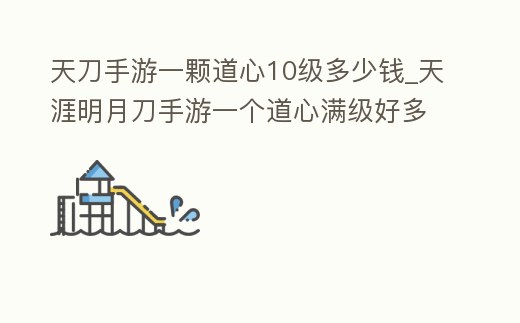 天刀手游一顆道心10級多少錢_天涯明月刀手游一個道心滿級好多錢