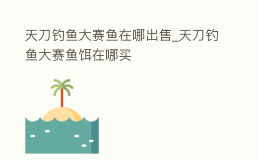 天刀釣魚大賽魚在哪出售_天刀釣魚大賽魚餌在哪買