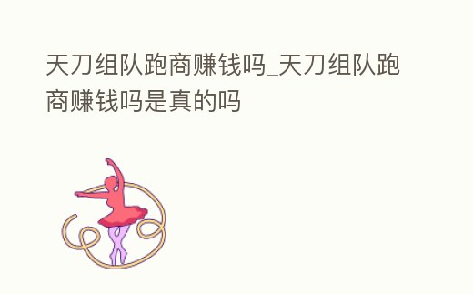 天刀組隊跑商賺錢嗎_天刀組隊跑商賺錢嗎是真的嗎