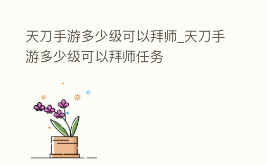 天刀手游多少級可以拜師_天刀手游多少級可以拜師任務
