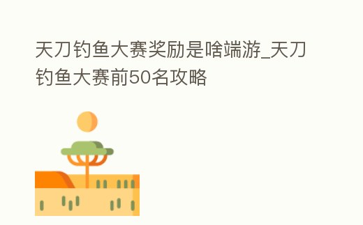 天刀釣魚大賽獎勵是啥端游_天刀釣魚大賽前50名攻略