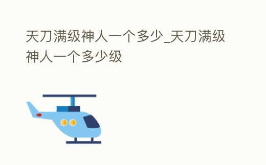 天刀滿級(jí)神人一個(gè)多少_天刀滿級(jí)神人一個(gè)多少級(jí)