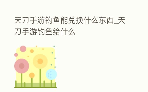 天刀手游釣魚(yú)能兌換什么東西_天刀手游釣魚(yú)給什么