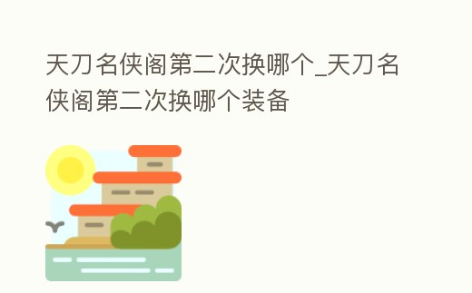 天刀名俠閣第二次換哪個_天刀名俠閣第二次換哪個裝備