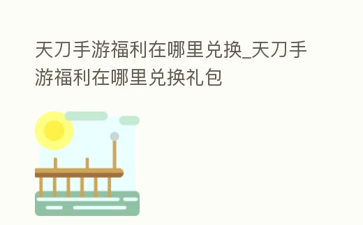 天刀手游福利在哪里兌換_天刀手游福利在哪里兌換禮包