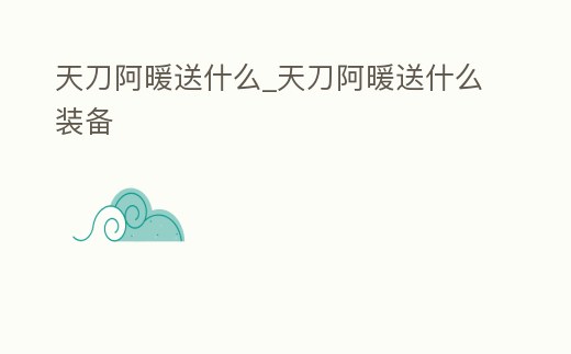 天刀阿暖送什么_天刀阿暖送什么裝備
