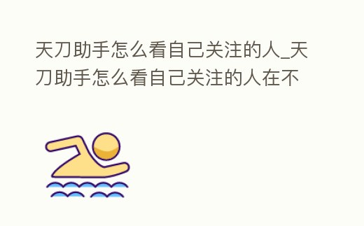 天刀助手怎么看自己關注的人_天刀助手怎么看自己關注的人在不在線