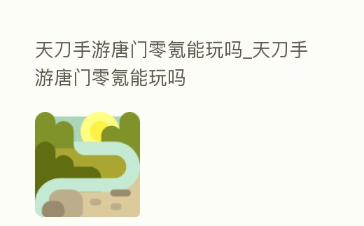 天刀手游唐門零氪能玩嗎_天刀手游唐門零氪能玩嗎
