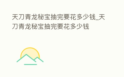 天刀青龍秘寶抽完要花多少錢_天刀青龍秘寶抽完要花多少錢