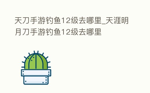 天刀手游釣魚12級去哪里_天涯明月刀手游釣魚12級去哪里