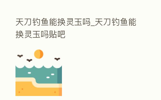 天刀釣魚能換靈玉嗎_天刀釣魚能換靈玉嗎貼吧